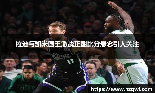 拉迪与凯米国王激战正酣比分悬念引人关注